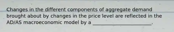 Changes in the different components of aggregate demand brought about by changes in the price level are reflected in the AD/AS macroeconomic model by a ________________________.