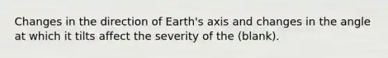 Changes in the direction of Earth's axis and changes in the angle at which it tilts affect the severity of the (blank).