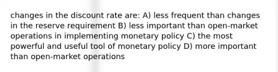 changes in the discount rate are: A) less frequent than changes in the reserve requirement B) less important than open-market operations in implementing monetary policy C) the most powerful and useful tool of monetary policy D) more important than open-market operations