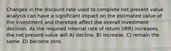 Changes in the discount rate used to complete net present value analysis can have a significant impact on the estimated value of the investment and therefore affect the overall investment decision. As the required internal rate of return (IRR) increases, the net present value will A) decline. B) increase. C) remain the same. D) become zero.