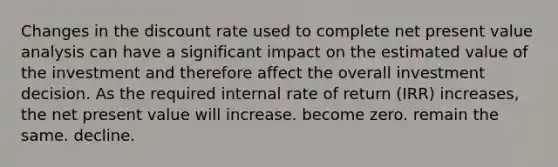 Changes in the discount rate used to complete net present value analysis can have a significant impact on the estimated value of the investment and therefore affect the overall investment decision. As the required internal rate of return (IRR) increases, the net present value will increase. become zero. remain the same. decline.