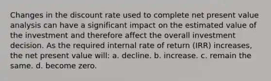 Changes in the discount rate used to complete net present value analysis can have a significant impact on the estimated value of the investment and therefore affect the overall investment decision. As the required internal rate of return (IRR) increases, the net present value will: a. decline. b. increase. c. remain the same. d. become zero.