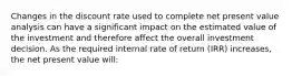 Changes in the discount rate used to complete net present value analysis can have a significant impact on the estimated value of the investment and therefore affect the overall investment decision. As the required internal rate of return (IRR) increases, the net present value will: