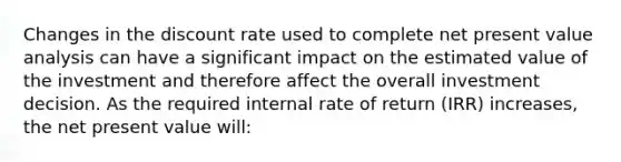 Changes in the discount rate used to complete net present value analysis can have a significant impact on the estimated value of the investment and therefore affect the overall investment decision. As the required internal rate of return (IRR) increases, the net present value will: