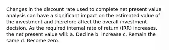 Changes in the discount rate used to complete net present value analysis can have a significant impact on the estimated value of the investment and therefore affect the overall investment decision. As the required internal rate of return (IRR) increases, the net present value will: a. Decline b. Increase c. Remain the same d. Become zero.