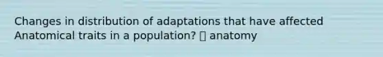 Changes in distribution of adaptations that have affected Anatomical traits in a population? 🡪 anatomy