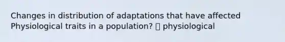 Changes in distribution of adaptations that have affected Physiological traits in a population? 🡪 physiological