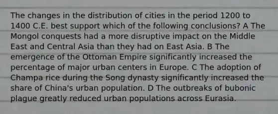 The changes in the distribution of cities in the period 1200 to 1400 C.E. best support which of the following conclusions? A The Mongol conquests had a more disruptive impact on the Middle East and Central Asia than they had on East Asia. B The emergence of the Ottoman Empire significantly increased the percentage of major urban centers in Europe. C The adoption of Champa rice during the Song dynasty significantly increased the share of China's urban population. D The outbreaks of bubonic plague greatly reduced urban populations across Eurasia.