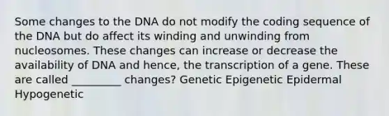 Some changes to the DNA do not modify the coding sequence of the DNA but do affect its winding and unwinding from nucleosomes. These changes can increase or decrease the availability of DNA and hence, the transcription of a gene. These are called _________ changes? Genetic Epigenetic Epidermal Hypogenetic