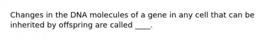 Changes in the DNA molecules of a gene in any cell that can be inherited by offspring are called ____.