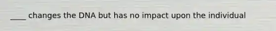 ____ changes the DNA but has no impact upon the individual