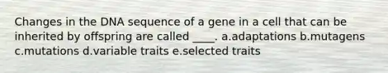 Changes in the DNA sequence of a gene in a cell that can be inherited by offspring are called ____. a.adaptations b.mutagens c.mutations d.variable traits e.selected traits