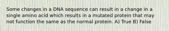 Some changes in a DNA sequence can result in a change in a single amino acid which results in a mutated protein that may not function the same as the normal protein. A) True B) False