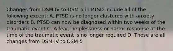 Changes from DSM-IV to DSM-5 in PTSD include all of the following except: A. PTSD is no longer clustered with anxiety disorders B. PTSD can now be diagnosed within two weeks of the traumatic event C. A fear, helplessness or horror response at the time of the traumatic event is no longer required D. These are all changes from DSM-IV to DSM-5