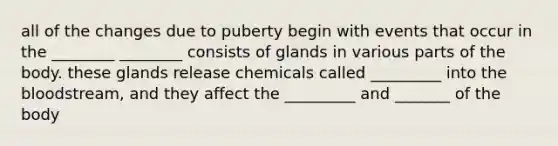 all of the changes due to puberty begin with events that occur in the ________ ________ consists of glands in various parts of the body. these glands release chemicals called _________ into the bloodstream, and they affect the _________ and _______ of the body