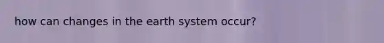 how can changes in the earth system occur?