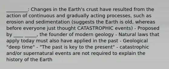 _________: Changes in the Earth's crust have resulted from the action of continuous and gradually acting processes, such as erosion and sedimentation (suggests the Earth is old, whereas before everyone just thought CATASTROPHIC events) - Proposed by ____ _____, the founder of modern geology - Natural laws that apply today must also have applied in the past - Geological "deep time" - "The past is key to the present" - catastrophic and/or supernatural events are not required to explain the history of the Earth