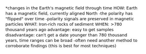 *changes in the Earth's magnetic field through time HOW: Earth has a magnetic field, currently aligned North -the polarity has "flipped" over time -polarity signals are preserved in magnetic particles WHAT: Iron-rich rocks of sediment WHEN: >780 thousand years ago advantage: easy to get samples disadvantage: can't get a date younger than 780 thousand years, time ranges can be broad -often need another method to corroborate findings (this is best for most techniques)