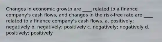 Changes in economic growth are ____ related to a finance company's cash flows, and changes in the risk-free rate are ____ related to a finance company's cash flows. a. positively; negatively b. negatively; positively c. negatively; negatively d. positively; positively