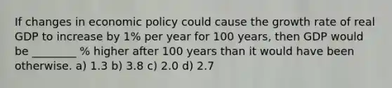 If changes in economic policy could cause the growth rate of real GDP to increase by 1% per year for 100 years, then GDP would be ________ % higher after 100 years than it would have been otherwise. a) 1.3 b) 3.8 c) 2.0 d) 2.7