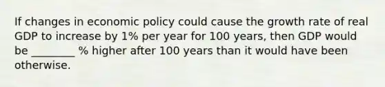 If changes in economic policy could cause the growth rate of real GDP to increase by 1% per year for 100 years, then GDP would be ________ % higher after 100 years than it would have been otherwise.