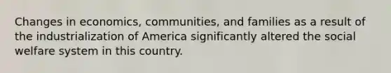 Changes in economics, communities, and families as a result of the industrialization of America significantly altered the social welfare system in this country.