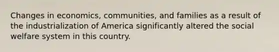 Changes in economics, communities, and families as a result of the industrialization of America significantly altered the social welfare system in this country.​