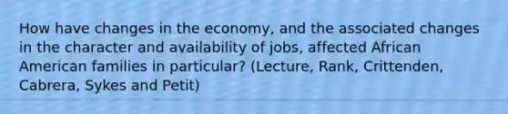 How have changes in the economy, and the associated changes in the character and availability of jobs, affected African American families in particular? (Lecture, Rank, Crittenden, Cabrera, Sykes and Petit)