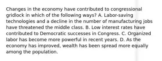 Changes in the economy have contributed to congressional gridlock in which of the following ways? A. Labor-saving technologies and a decline in the number of manufacturing jobs have threatened the middle class. B. Low interest rates have contributed to Democratic successes in Congress. C. Organized labor has become more powerful in recent years. D. As the economy has improved, wealth has been spread more equally among the population.