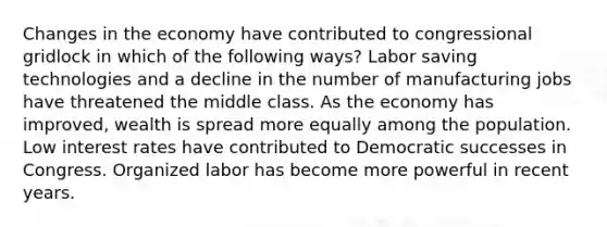 Changes in the economy have contributed to congressional gridlock in which of the following ways? Labor saving technologies and a decline in the number of manufacturing jobs have threatened the middle class. As the economy has improved, wealth is spread more equally among the population. Low interest rates have contributed to Democratic successes in Congress. Organized labor has become more powerful in recent years.