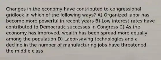 Changes in the economy have contributed to congressional gridlock in which of the following ways? A) Organized labor has become more powerful in recent years B) Low interest rates have contributed to Democratic successes in Congress C) As the economy has improved, wealth has been spread more equally among the population D) Labor-saving technologies and a decline in the number of manufacturing jobs have threatened the middle class