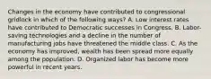 Changes in the economy have contributed to congressional gridlock in which of the following ways? A. Low interest rates have contributed to Democratic successes in Congress. B. Labor-saving technologies and a decline in the number of manufacturing jobs have threatened the middle class. C. As the economy has improved, wealth has been spread more equally among the population. D. Organized labor has become more powerful in recent years.