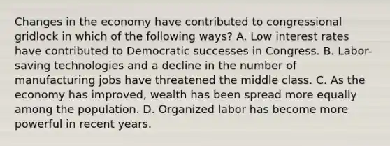 Changes in the economy have contributed to congressional gridlock in which of the following ways? A. Low interest rates have contributed to Democratic successes in Congress. B. Labor-saving technologies and a decline in the number of manufacturing jobs have threatened the middle class. C. As the economy has improved, wealth has been spread more equally among the population. D. Organized labor has become more powerful in recent years.