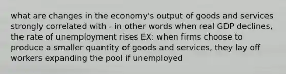 what are changes in the economy's output of goods and services strongly correlated with - in other words when real GDP declines, the rate of unemployment rises EX: when firms choose to produce a smaller quantity of goods and services, they lay off workers expanding the pool if unemployed