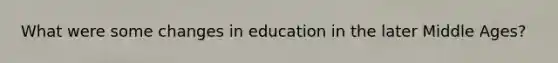 What were some changes in education in the later Middle Ages?