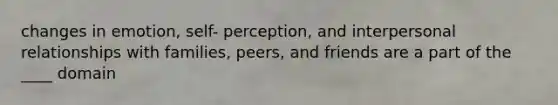 changes in emotion, self- perception, and interpersonal relationships with families, peers, and friends are a part of the ____ domain