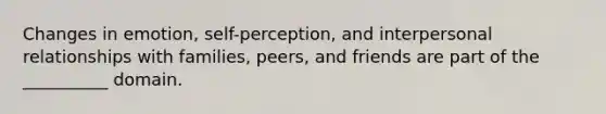 Changes in emotion, self-perception, and interpersonal relationships with families, peers, and friends are part of the __________ domain.