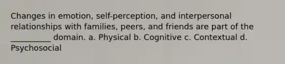 Changes in emotion, self-perception, and interpersonal relationships with families, peers, and friends are part of the __________ domain. a. Physical b. Cognitive c. Contextual d. Psychosocial