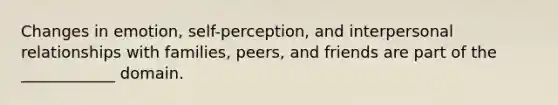 Changes in emotion, self-perception, and interpersonal relationships with families, peers, and friends are part of the ____________ domain.