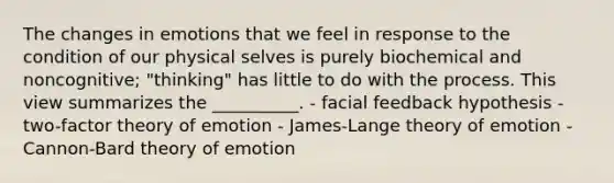 The changes in emotions that we feel in response to the condition of our physical selves is purely biochemical and noncognitive; "thinking" has little to do with the process. This view summarizes the __________. - facial feedback hypothesis - two-factor theory of emotion - James-Lange theory of emotion - Cannon-Bard theory of emotion