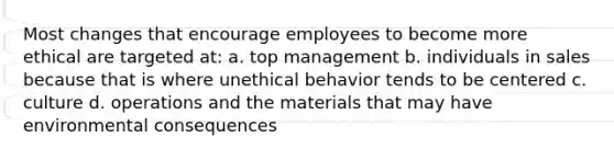 Most changes that encourage employees to become more ethical are targeted at: a. top management b. individuals in sales because that is where unethical behavior tends to be centered c. culture d. operations and the materials that may have environmental consequences