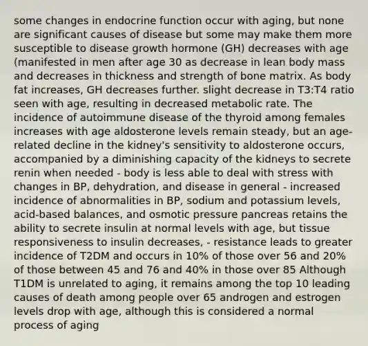 some changes in endocrine function occur with aging, but none are significant causes of disease but some may make them more susceptible to disease growth hormone (GH) decreases with age (manifested in men after age 30 as decrease in lean body mass and decreases in thickness and strength of bone matrix. As body fat increases, GH decreases further. slight decrease in T3:T4 ratio seen with age, resulting in decreased metabolic rate. The incidence of autoimmune disease of the thyroid among females increases with age aldosterone levels remain steady, but an age-related decline in the kidney's sensitivity to aldosterone occurs, accompanied by a diminishing capacity of the kidneys to secrete renin when needed - body is less able to deal with stress with changes in BP, dehydration, and disease in general - increased incidence of abnormalities in BP, sodium and potassium levels, acid-based balances, and osmotic pressure pancreas retains the ability to secrete insulin at normal levels with age, but tissue responsiveness to insulin decreases, - resistance leads to greater incidence of T2DM and occurs in 10% of those over 56 and 20% of those between 45 and 76 and 40% in those over 85 Although T1DM is unrelated to aging, it remains among the top 10 leading causes of death among people over 65 androgen and estrogen levels drop with age, although this is considered a normal process of aging