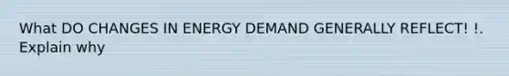 What DO CHANGES IN ENERGY DEMAND GENERALLY REFLECT! !. Explain why