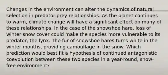 Changes in the environment can alter the dynamics of natural selection in predator-prey relationships. As the planet continues to warm, climate change will have a significant effect on many of these relationships. In the case of the snowshoe hare, loss of winter snow cover could make the species more vulnerable to its predator, the lynx. The fur of snowshoe hares turns white in the winter months, providing camouflage in the snow. Which prediction would best fit a hypothesis of continued antagonistic coevolution between these two species in a year-round, snow-free environment?