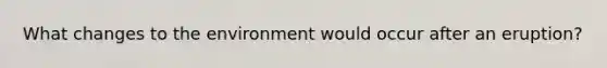 What changes to the environment would occur after an eruption?