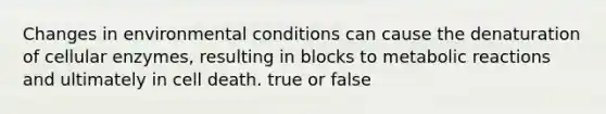 Changes in environmental conditions can cause the denaturation of cellular enzymes, resulting in blocks to metabolic reactions and ultimately in cell death. true or false