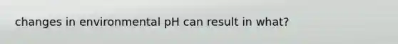 changes in environmental pH can result in what?