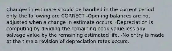 Changes in estimate should be handled in the current period only. the following are CORRECT -Opening balances are not adjusted when a change in estimate occurs. -Depreciation is computing by dividing the remaining book value less any salvage value by the remaining estimated life. -No entry is made at the time a revision of depreciation rates occurs.