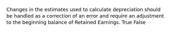 Changes in the estimates used to calculate depreciation should be handled as a correction of an error and require an adjustment to the beginning balance of Retained Earnings. True False