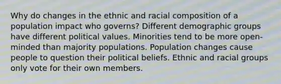 Why do changes in the ethnic and racial composition of a population impact who governs? Different demographic groups have different political values. Minorities tend to be more open-minded than majority populations. Population changes cause people to question their political beliefs. Ethnic and racial groups only vote for their own members.